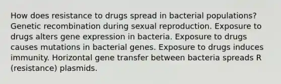 How does resistance to drugs spread in bacterial populations? Genetic recombination during sexual reproduction. Exposure to drugs alters gene expression in bacteria. Exposure to drugs causes mutations in bacterial genes. Exposure to drugs induces immunity. Horizontal gene transfer between bacteria spreads R (resistance) plasmids.