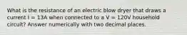 What is the resistance of an electric blow dryer that draws a current I = 13A when connected to a V = 120V household circuit? Answer numerically with two decimal places.