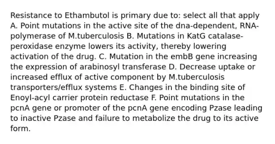 Resistance to Ethambutol is primary due to: select all that apply A. Point mutations in the active site of the dna-dependent, RNA-polymerase of M.tuberculosis B. Mutations in KatG catalase-peroxidase enzyme lowers its activity, thereby lowering activation of the drug. C. Mutation in the embB gene increasing the expression of arabinosyl transferase D. Decrease uptake or increased efflux of active component by M.tuberculosis transporters/efflux systems E. Changes in the binding site of Enoyl-acyl carrier protein reductase F. Point mutations in the pcnA gene or promoter of the pcnA gene encoding Pzase leading to inactive Pzase and failure to metabolize the drug to its active form.