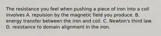 The resistance you feel when pushing a piece of iron into a coil involves A. repulsion by the magnetic field you produce. B. energy transfer between the iron and coil. C. Newton's third law. D. resistance to domain alignment in the iron.