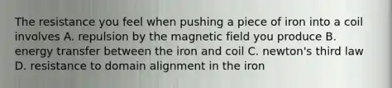 The resistance you feel when pushing a piece of iron into a coil involves A. repulsion by the magnetic field you produce B. energy transfer between the iron and coil C. newton's third law D. resistance to domain alignment in the iron