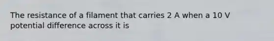 The resistance of a filament that carries 2 A when a 10 V potential difference across it is