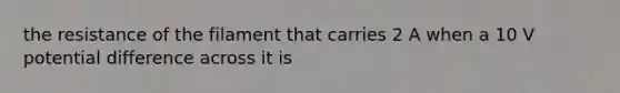 the resistance of the filament that carries 2 A when a 10 V potential difference across it is