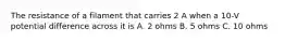 The resistance of a filament that carries 2 A when a 10-V potential difference across it is A. 2 ohms B. 5 ohms C. 10 ohms