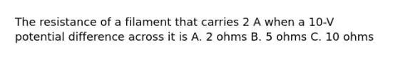 The resistance of a filament that carries 2 A when a 10-V potential difference across it is A. 2 ohms B. 5 ohms C. 10 ohms