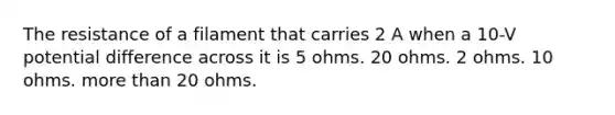 The resistance of a filament that carries 2 A when a 10-V potential difference across it is 5 ohms. 20 ohms. 2 ohms. 10 ohms. more than 20 ohms.