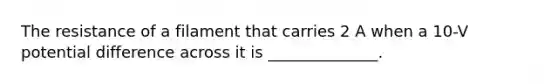 The resistance of a filament that carries 2 A when a 10-V potential difference across it is ______________.