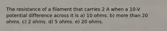 The resistance of a filament that carries 2 A when a 10-V potential difference across it is a) 10 ohms. b) more than 20 ohms. c) 2 ohms. d) 5 ohms. e) 20 ohms.