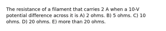 The resistance of a filament that carries 2 A when a 10-V potential difference across it is A) 2 ohms. B) 5 ohms. C) 10 ohms. D) 20 ohms. E) more than 20 ohms.