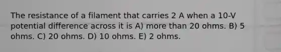 The resistance of a filament that carries 2 A when a 10-V potential difference across it is A) more than 20 ohms. B) 5 ohms. C) 20 ohms. D) 10 ohms. E) 2 ohms.