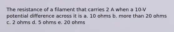 The resistance of a filament that carries 2 A when a 10-V potential difference across it is a. 10 ohms b. more than 20 ohms c. 2 ohms d. 5 ohms e. 20 ohms