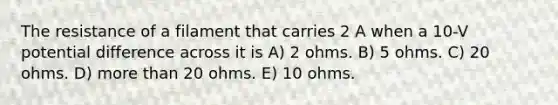 The resistance of a filament that carries 2 A when a 10-V potential difference across it is A) 2 ohms. B) 5 ohms. C) 20 ohms. D) more than 20 ohms. E) 10 ohms.