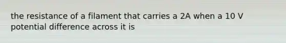 the resistance of a filament that carries a 2A when a 10 V potential difference across it is