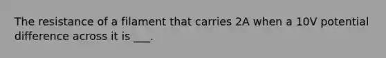 The resistance of a filament that carries 2A when a 10V potential difference across it is ___.