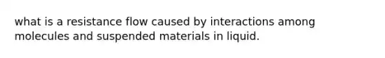 what is a resistance flow caused by interactions among molecules and suspended materials in liquid.