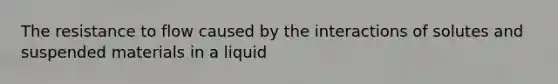 The resistance to flow caused by the interactions of solutes and suspended materials in a liquid