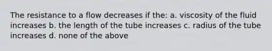 The resistance to a flow decreases if the: a. viscosity of the fluid increases b. the length of the tube increases c. radius of the tube increases d. none of the above