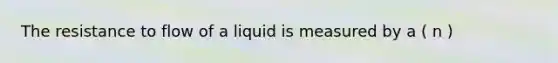 The resistance to flow of a liquid is measured by a ( n )