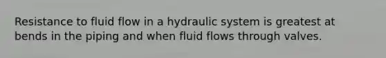 Resistance to fluid flow in a hydraulic system is greatest at bends in the piping and when fluid flows through valves.