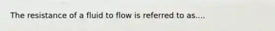 The resistance of a fluid to flow is referred to as....