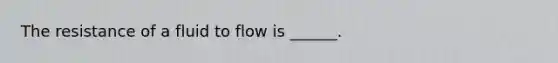 The resistance of a fluid to flow is ______.