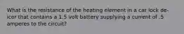 What is the resistance of the heating element in a car lock de-icer that contains a 1.5 volt battery supplying a current of .5 amperes to the circuit?