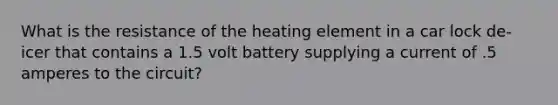 What is the resistance of the heating element in a car lock de-icer that contains a 1.5 volt battery supplying a current of .5 amperes to the circuit?