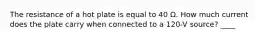 The resistance of a hot plate is equal to 40 Ω. How much current does the plate carry when connected to a 120-V source? ____