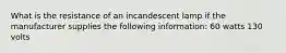 What is the resistance of an incandescent lamp if the manufacturer supplies the following information: 60 watts 130 volts