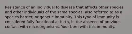 Resistance of an individual to disease that affects other species and other individuals of the same species; also referred to as a species barrier, or genetic immunity. This type of immunity is considered fully functional at birth, in the absence of previous contact with microorganisms. Your born with this immunity.