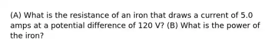 (A) What is the resistance of an iron that draws a current of 5.0 amps at a potential difference of 120 V? (B) What is the power of the iron?