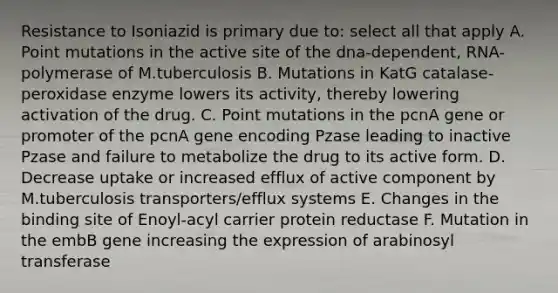 Resistance to Isoniazid is primary due to: select all that apply A. Point mutations in the active site of the dna-dependent, RNA-polymerase of M.tuberculosis B. Mutations in KatG catalase-peroxidase enzyme lowers its activity, thereby lowering activation of the drug. C. Point mutations in the pcnA gene or promoter of the pcnA gene encoding Pzase leading to inactive Pzase and failure to metabolize the drug to its active form. D. Decrease uptake or increased efflux of active component by M.tuberculosis transporters/efflux systems E. Changes in the binding site of Enoyl-acyl carrier protein reductase F. Mutation in the embB gene increasing the expression of arabinosyl transferase