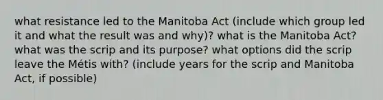 what resistance led to the Manitoba Act (include which group led it and what the result was and why)? what is the Manitoba Act? what was the scrip and its purpose? what options did the scrip leave the Métis with? (include years for the scrip and Manitoba Act, if possible)