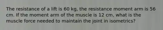 The resistance of a lift is 60 kg, the resistance moment arm is 56 cm. If the moment arm of the muscle is 12 cm, what is the muscle force needed to maintain the joint in isometrics?