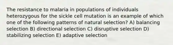 The resistance to malaria in populations of individuals heterozygous for the sickle cell mutation is an example of which one of the following patterns of natural selection? A) balancing selection B) directional selection C) disruptive selection D) stabilizing selection E) adaptive selection