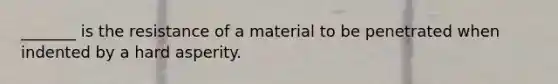 _______ is the resistance of a material to be penetrated when indented by a hard asperity.