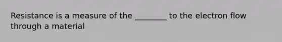 Resistance is a measure of the ________ to the electron flow through a material