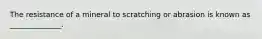 The resistance of a mineral to scratching or abrasion is known as ______________.