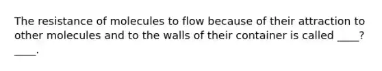 The resistance of molecules to flow because of their attraction to other molecules and to the walls of their container is called ____?____.