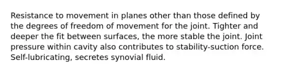 Resistance to movement in planes other than those defined by the degrees of freedom of movement for the joint. Tighter and deeper the fit between surfaces, the more stable the joint. Joint pressure within cavity also contributes to stability-suction force. Self-lubricating, secretes synovial fluid.