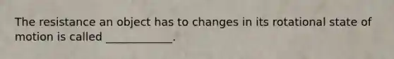 The resistance an object has to changes in its rotational state of motion is called ____________.