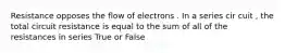 Resistance opposes the flow of electrons . In a series cir cuit , the total circuit resistance is equal to the sum of all of the resistances in series True or False