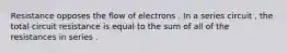 Resistance opposes the flow of electrons . In a series circuit , the total circuit resistance is equal to the sum of all of the resistances in series .