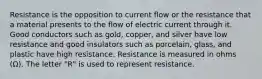 Resistance is the opposition to current flow or the resistance that a material presents to the flow of electric current through it. Good conductors such as gold, copper, and silver have low resistance and good insulators such as porcelain, glass, and plastic have high resistance. Resistance is measured in ohms (Ω). The letter "R" is used to represent resistance.