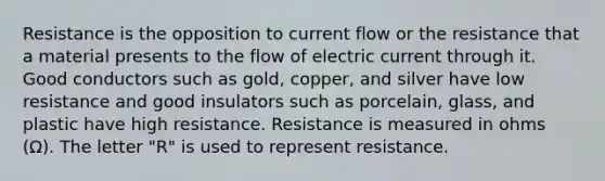 Resistance is the opposition to current flow or the resistance that a material presents to the flow of electric current through it. Good conductors such as gold, copper, and silver have low resistance and good insulators such as porcelain, glass, and plastic have high resistance. Resistance is measured in ohms (Ω). The letter "R" is used to represent resistance.