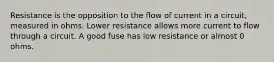 Resistance is the opposition to the flow of current in a circuit, measured in ohms. Lower resistance allows more current to flow through a circuit. A good fuse has low resistance or almost 0 ohms.