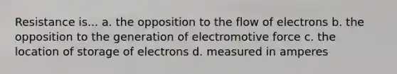 Resistance is... a. the opposition to the flow of electrons b. the opposition to the generation of electromotive force c. the location of storage of electrons d. measured in amperes