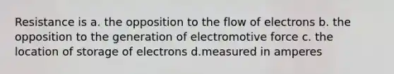 Resistance is a. the opposition to the flow of electrons b. the opposition to the generation of electromotive force c. the location of storage of electrons d.measured in amperes