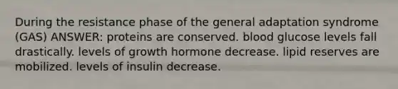 During the resistance phase of the general adaptation syndrome (GAS) ANSWER: proteins are conserved. blood glucose levels fall drastically. levels of growth hormone decrease. lipid reserves are mobilized. levels of insulin decrease.