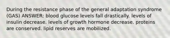 During the resistance phase of the general adaptation syndrome (GAS) ANSWER: blood glucose levels fall drastically. levels of insulin decrease. levels of growth hormone decrease. proteins are conserved. lipid reserves are mobilized.